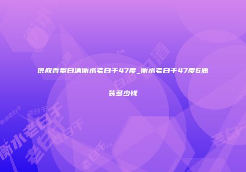 供应香型白酒衡水老白干47度_衡水老白干47度6瓶装多少钱