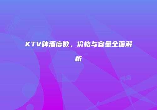 KTV啤酒度数、价格与容量全面解析