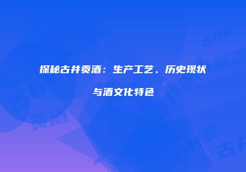 探秘古井贡酒：生产工艺、历史现状与酒文化特色
