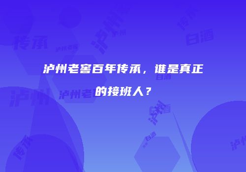 泸州老窖百年传承，谁是真正的接班人？