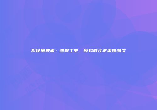 揭秘黑啤酒：酿制工艺、原料特性与美味调饮