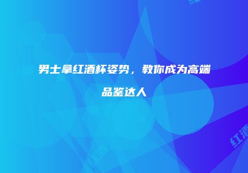 男士拿红酒杯姿势，教你成为高端品鉴达人