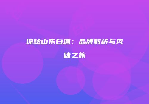 探秘山东白酒：品牌解析与风味之旅