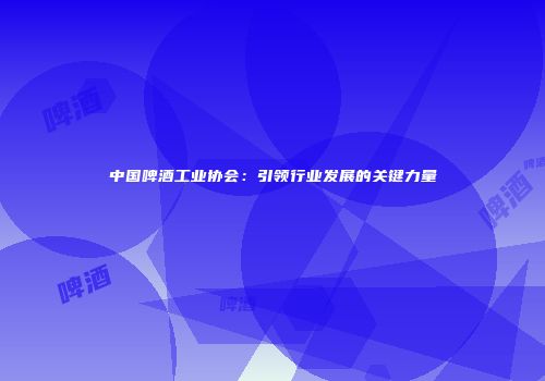 中国啤酒工业协会：引领行业发展的关键力量