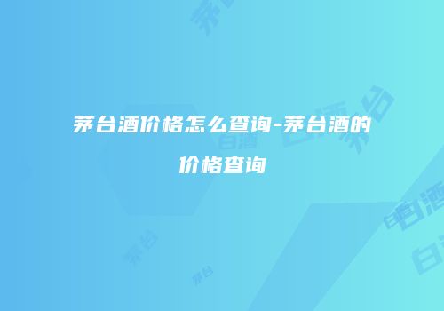 茅台酒价格怎么查询-茅台酒的价格查询