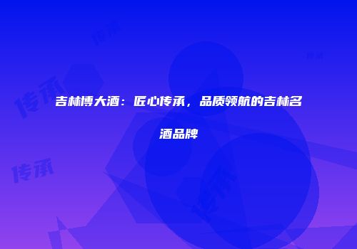 吉林博大酒：匠心传承，品质领航的吉林名酒品牌