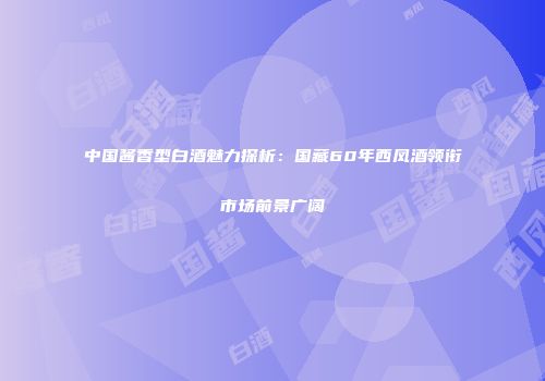 中国酱香型白酒魅力探析：国藏60年西凤酒领衔市场前景广阔