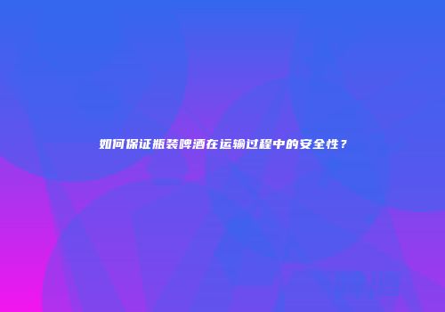 如何保证瓶装啤酒在运输过程中的安全性？