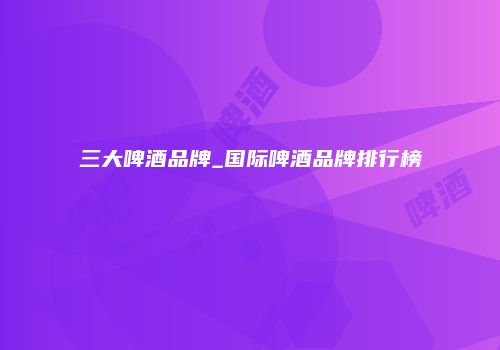 三大啤酒品牌_国际啤酒品牌排行榜