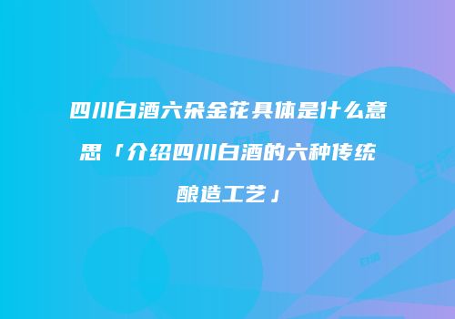 四川白酒六朵金花具体是什么意思「介绍四川白酒的六种传统酿造工艺」
