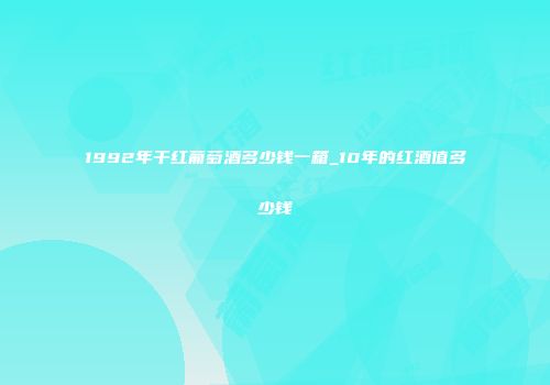 1992年干红葡萄酒多少钱一箱_10年的红酒值多少钱