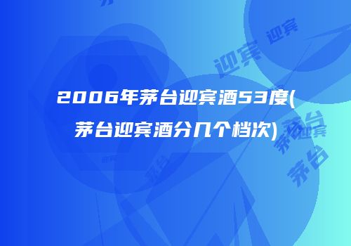 2006年茅台迎宾酒53度(茅台迎宾酒分几个档次)