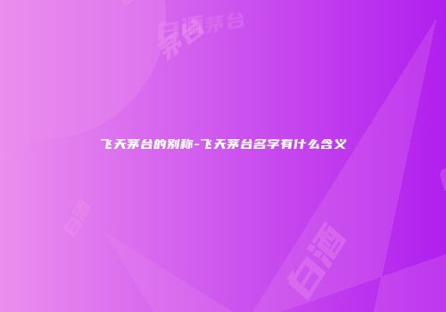 飞天茅台的别称-飞天茅台名字有什么含义