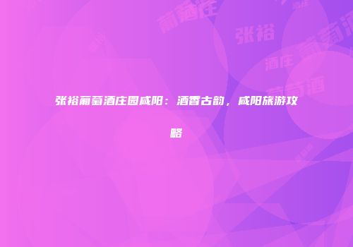 张裕葡萄酒庄园咸阳：酒香古韵，咸阳旅游攻略
