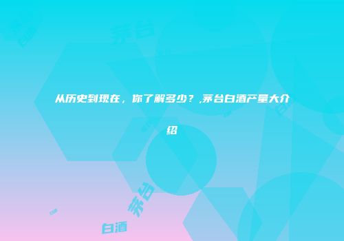 从历史到现在，你了解多少？,茅台白酒产量大介绍