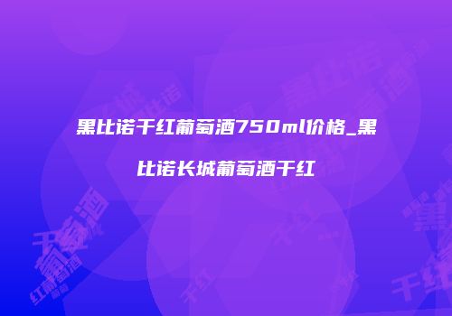 黑比诺干红葡萄酒750ml价格_黑比诺长城葡萄酒干红