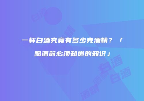 一杯白酒究竟有多少克酒精？「喝酒前必须知道的知识」