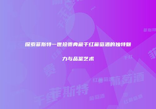 探索菲斯特一世珍贵典藏干红葡萄酒的独特魅力与品鉴艺术