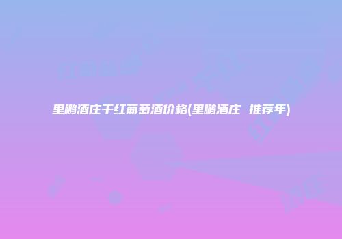 里鹏酒庄干红葡萄酒价格(里鹏酒庄 推荐年)