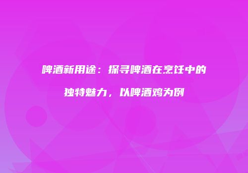 啤酒新用途：探寻啤酒在烹饪中的独特魅力，以啤酒鸡为例