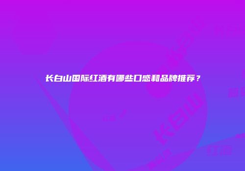 长白山国际红酒有哪些口感和品牌推荐？