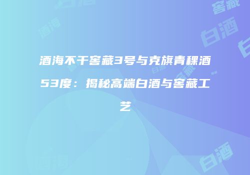酒海不干窖藏3号与克旗青稞酒53度：揭秘高端白酒与窖藏工艺
