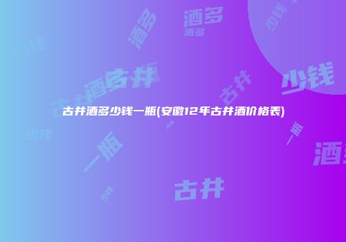 古井酒多少钱一瓶(安徽12年古井酒价格表)