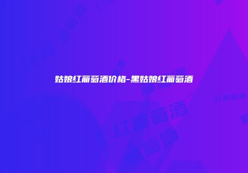 姑娘红葡萄酒价格-黑姑娘红葡萄酒