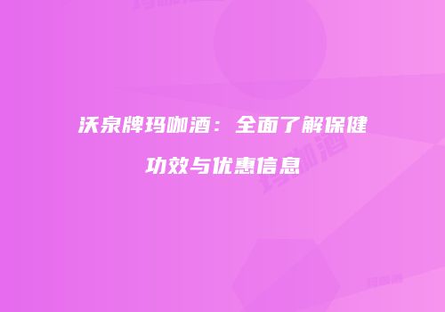 沃泉牌玛咖酒：全面了解保健功效与优惠信息