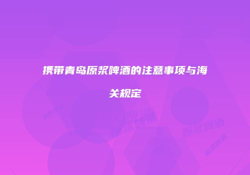 携带青岛原浆啤酒的注意事项与海关规定