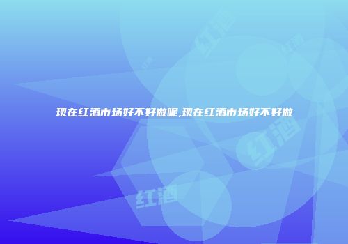 现在红酒市场好不好做呢,现在红酒市场好不好做