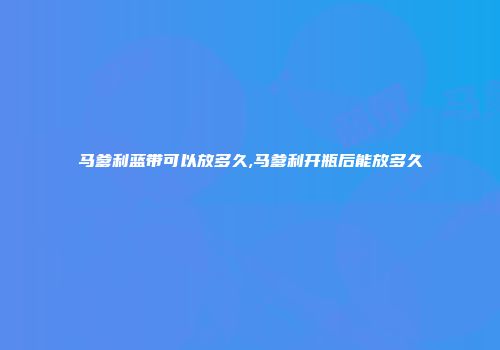 马爹利蓝带可以放多久,马爹利开瓶后能放多久