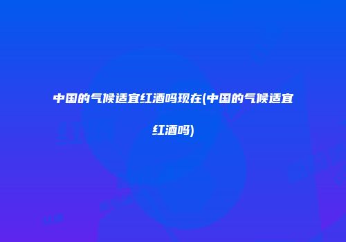 中国的气候适宜红酒吗现在(中国的气候适宜红酒吗)