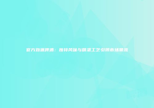 官方劲派啤酒：独特风味与精湛工艺引领市场潮流