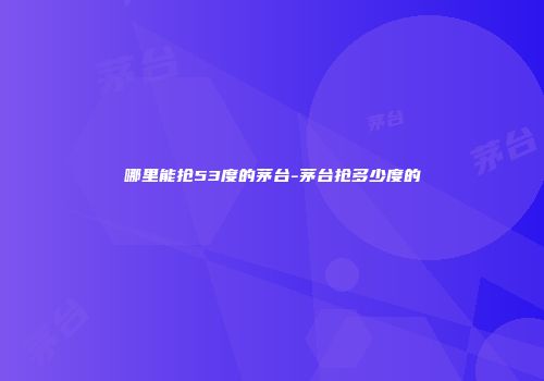 哪里能抢53度的茅台-茅台抢多少度的