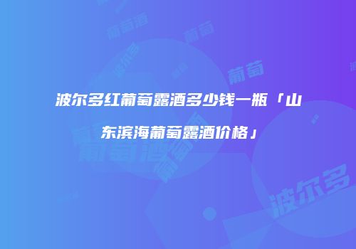 波尔多红葡萄露酒多少钱一瓶「山东滨海葡萄露酒价格」