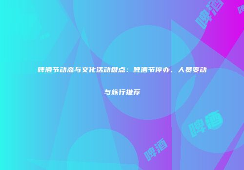 啤酒节动态与文化活动盘点：啤酒节停办、人员变动与旅行推荐