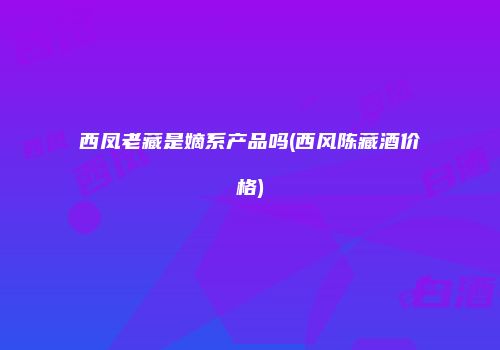 西凤老藏是嫡系产品吗(西风陈藏酒价格)