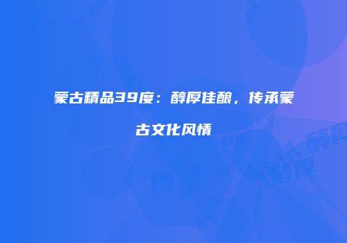 蒙古精品39度：醇厚佳酿，传承蒙古文化风情