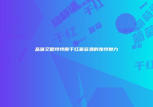 品味艾略特特酿干红葡萄酒的独特魅力