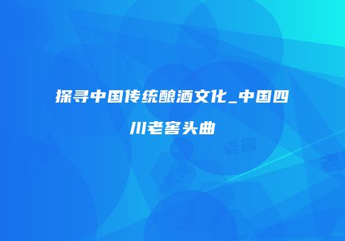 探寻中国传统酿酒文化_中国四川老窖头曲