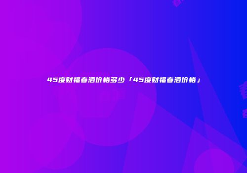 45度财福春酒价格多少「45度财福春酒价格」