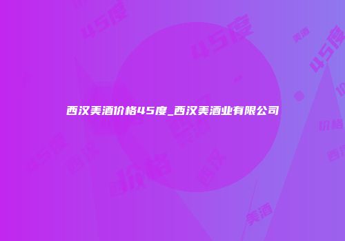 西汉美酒价格45度_西汉美酒业有限公司