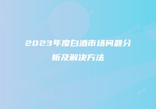 2023年度白酒市场问题分析及解决方法
