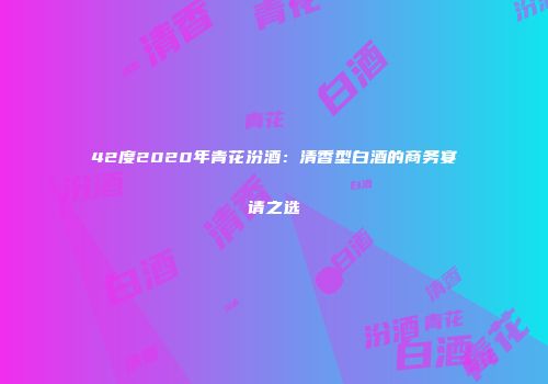 42度2020年青花汾酒：清香型白酒的商务宴请之选