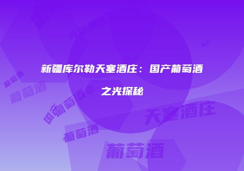 新疆库尔勒天塞酒庄：国产葡萄酒之光探秘