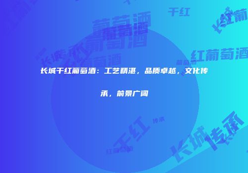 长城干红葡萄酒：工艺精湛，品质卓越，文化传承，前景广阔