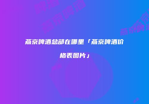 燕京啤酒总部在哪里「燕京啤酒价格表图片」