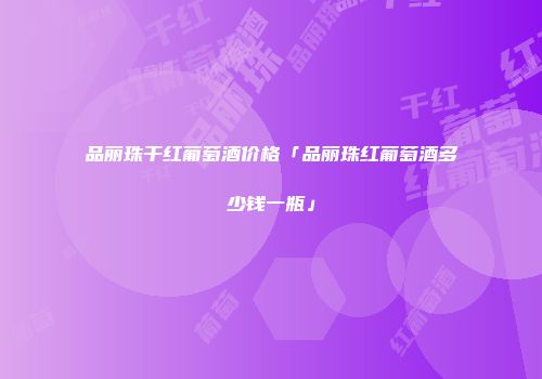品丽珠干红葡萄酒价格「品丽珠红葡萄酒多少钱一瓶」