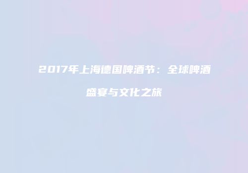 2017年上海德国啤酒节：全球啤酒盛宴与文化之旅
